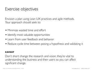 Exercise objectives

    Envision a plan using Lean UX practices and agile methods.
    Your approach should seek to:

    • Minimize wasted time and effort
    • Identify most valuable opportunities
    • Learn from user feedback and behavior
    • Reduce cycle time between posing a hypothesis and validating it

    CAVEAT

    Don’t short change the research and vision, they’re vital to
    understanding the business and their users so you can affect
    signiﬁcant change.
LEAN UX INTENSIVE, DESIGNER EDITION 01/2011                 JANICE@LUXR.CO   TIM@COOPER.COM
 
