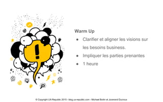 Warm Up
● Clarifier et aligner les visions sur
les besoins business.
● Impliquer les parties prenantes
● 1 heure
© Copyright UX-Republic 2015 - blog.ux-republic.com - Michael Boitin et Jocerand Ducroux
 
