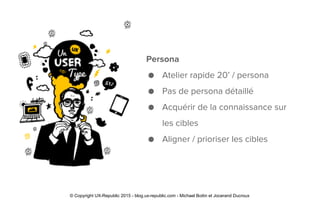 Persona
● Atelier rapide 20’ / persona
● Pas de persona détaillé
● Acquérir de la connaissance sur
les cibles
● Aligner / prioriser les cibles
© Copyright UX-Republic 2015 - blog.ux-republic.com - Michael Boitin et Jocerand Ducroux
 