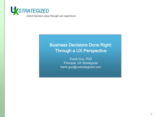 Business Decisions Done Right:
Through a UX Perspective
Frank Guo, PhD
Principal, UX Strategized
frank.guo@uxstrategized.com

1

 