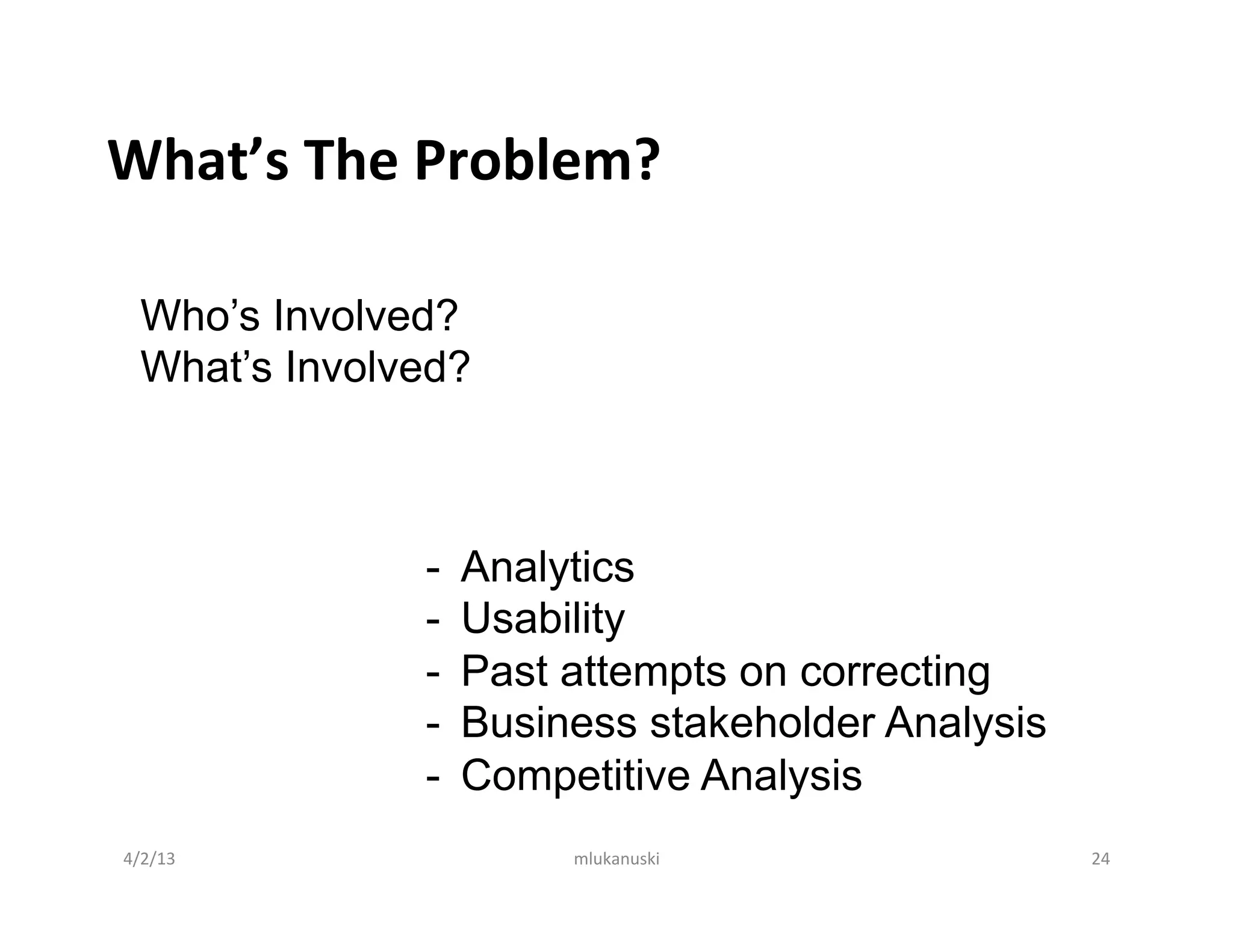 What’s	
  The	
  Problem?	
  

   Who’s Involved?
   What’s Involved?
   	
  


                -    Analytics
                -    Usability
                -    Past attempts on correcting
                -    Business stakeholder Analysis
                -    Competitive Analysis
4/2/13	
                  mlukanuski	
               24	
  
 