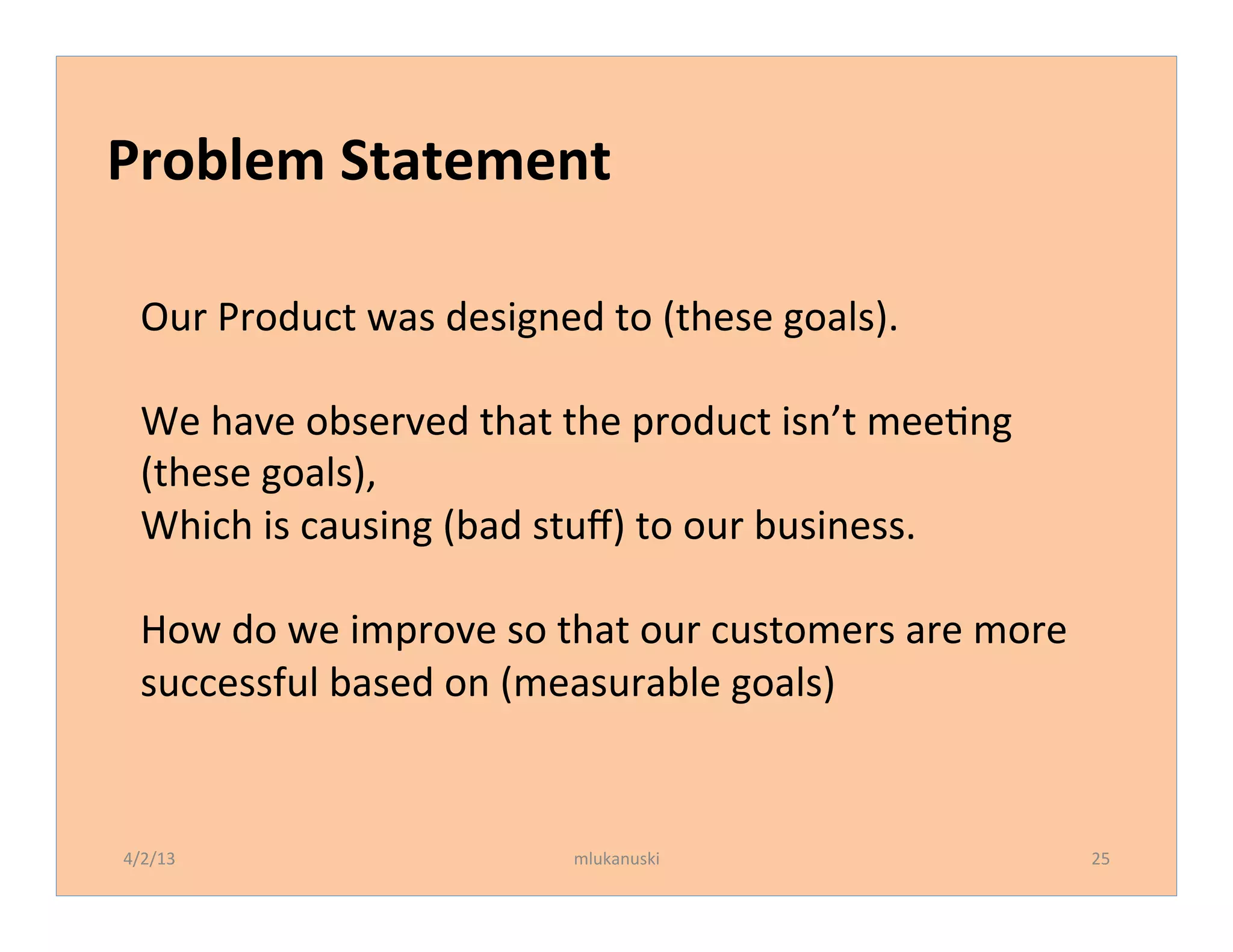 Problem	
  Statement	
  

   Our	
  Product	
  was	
  designed	
  to	
  (these	
  goals).	
  
   	
  
   We	
  have	
  observed	
  that	
  the	
  product	
  isn’t	
  meeQng	
  
   (these	
  goals),	
  
   Which	
  is	
  causing	
  (bad	
  stuﬀ)	
  to	
  our	
  business.	
  
   	
  
   How	
  do	
  we	
  improve	
  so	
  that	
  our	
  customers	
  are	
  more	
  
   successful	
  based	
  on	
  (measurable	
  goals)	
  


4/2/13	
                               mlukanuski	
                                  25	
  
 