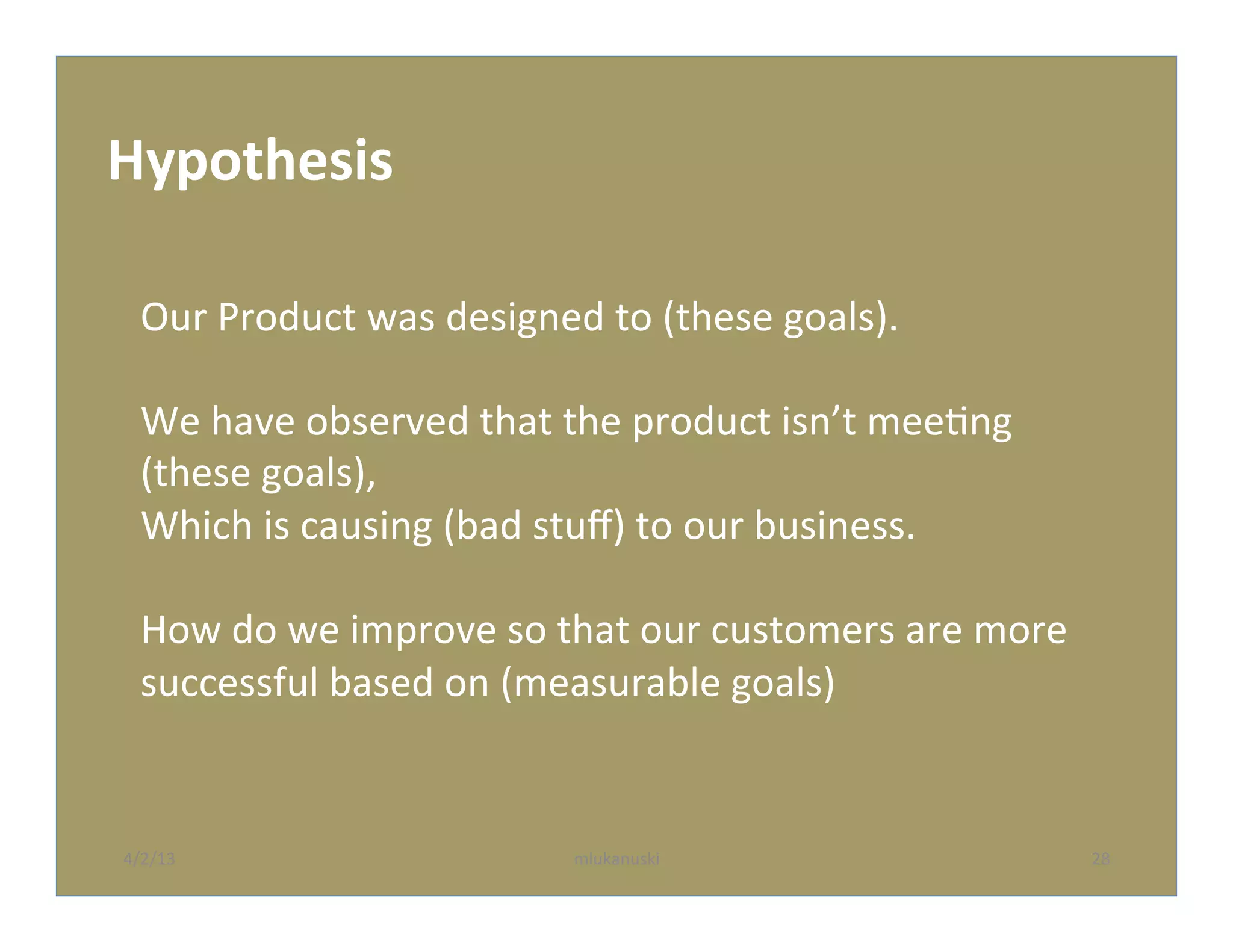 Hypothesis	
  

   Our	
  Product	
  was	
  designed	
  to	
  (these	
  goals).	
  
   	
  
   We	
  have	
  observed	
  that	
  the	
  product	
  isn’t	
  meeQng	
  
   (these	
  goals),	
  
   Which	
  is	
  causing	
  (bad	
  stuﬀ)	
  to	
  our	
  business.	
  
   	
  
   How	
  do	
  we	
  improve	
  so	
  that	
  our	
  customers	
  are	
  more	
  
   successful	
  based	
  on	
  (measurable	
  goals)	
  


4/2/13	
                               mlukanuski	
                                  28	
  
 