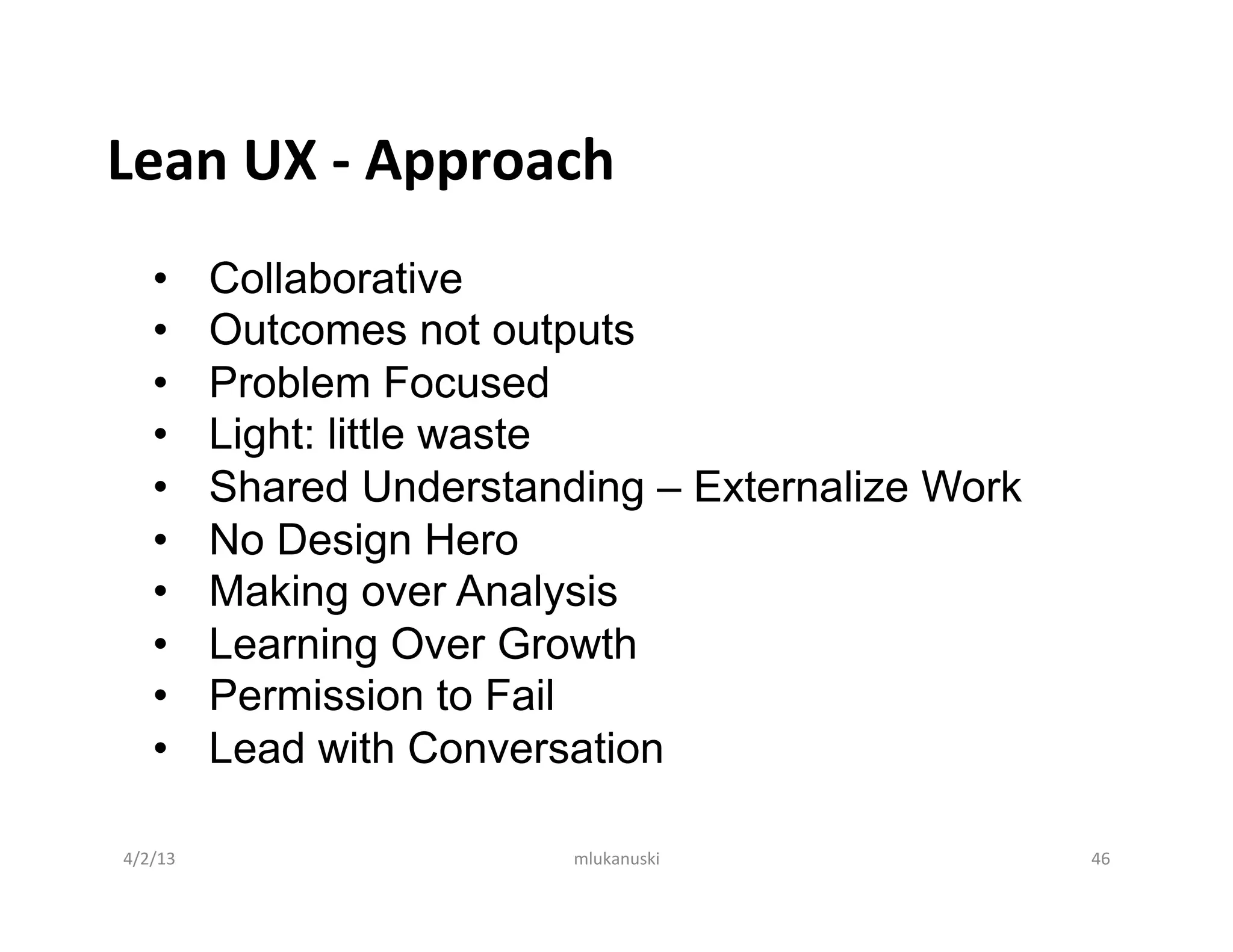 Lean	
  UX	
  -­‐	
  Approach	
  
      •       Collaborative
      •       Outcomes not outputs
      •       Problem Focused
      •       Light: little waste
      •       Shared Understanding – Externalize Work
      •       No Design Hero
      •       Making over Analysis
      •       Learning Over Growth
      •       Permission to Fail
      •       Lead with Conversation

 4/2/13	
                      mlukanuski	
             46	
  
 