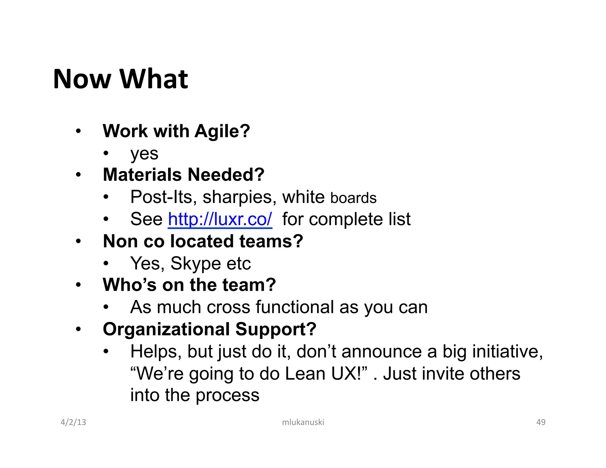Now	
  What	
  
     •       Work with Agile?
             •  yes
     •       Materials Needed?
             •  Post-Its, sharpies, white boards
             •  See http://luxr.co/ for complete list
     •       Non co located teams?
             •  Yes, Skype etc
     •       Who’s on the team?
             •  As much cross functional as you can
     •       Organizational Support?
             •  Helps, but just do it, don’t announce a big initiative,
                “We’re going to do Lean UX!” . Just invite others
                into the process
4/2/13	
                            mlukanuski	
                      49	
  
 