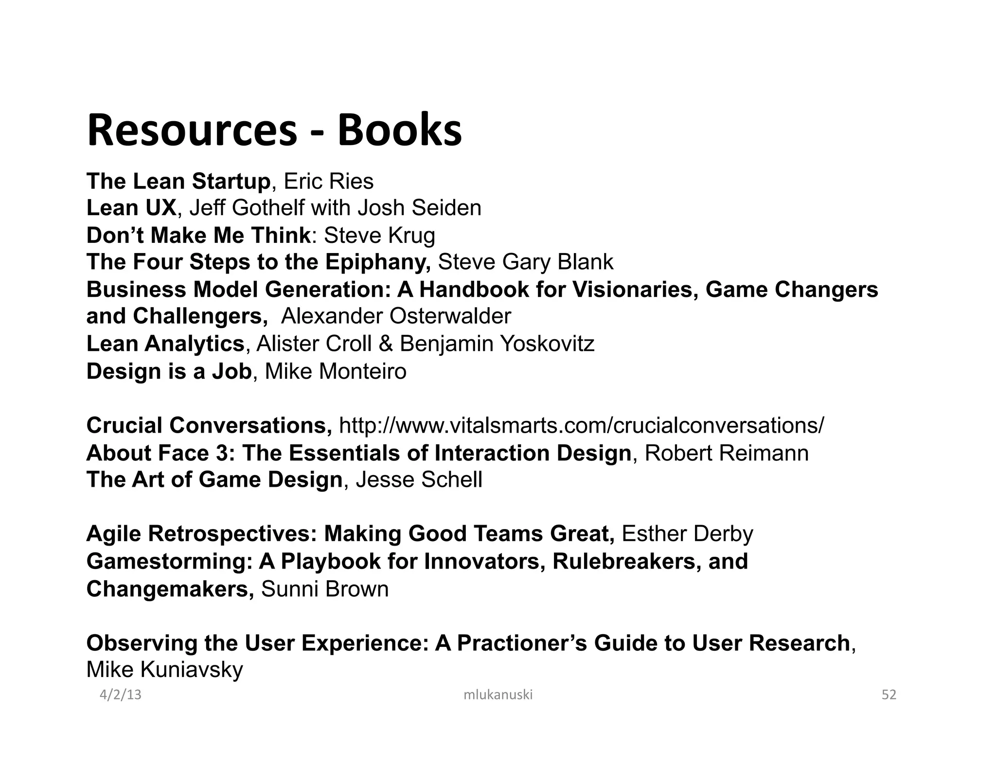 Resources	
  -­‐	
  Books	
  
The Lean Startup, Eric Ries
Lean UX, Jeff Gothelf with Josh Seiden
Don’t Make Me Think: Steve Krug
The Four Steps to the Epiphany, Steve Gary Blank
Business Model Generation: A Handbook for Visionaries, Game Changers
and Challengers, Alexander Osterwalder
Lean Analytics, Alister Croll & Benjamin Yoskovitz
Design is a Job, Mike Monteiro

Crucial Conversations, http://www.vitalsmarts.com/crucialconversations/
About Face 3: The Essentials of Interaction Design, Robert Reimann
The Art of Game Design, Jesse Schell

Agile Retrospectives: Making Good Teams Great, Esther Derby
Gamestorming: A Playbook for Innovators, Rulebreakers, and
Changemakers, Sunni Brown

Observing the User Experience: A Practioner’s Guide to User Research,
Mike Kuniavsky
	
   4/2/13	
                    mlukanuski	
                             52	
  

	
  
 
