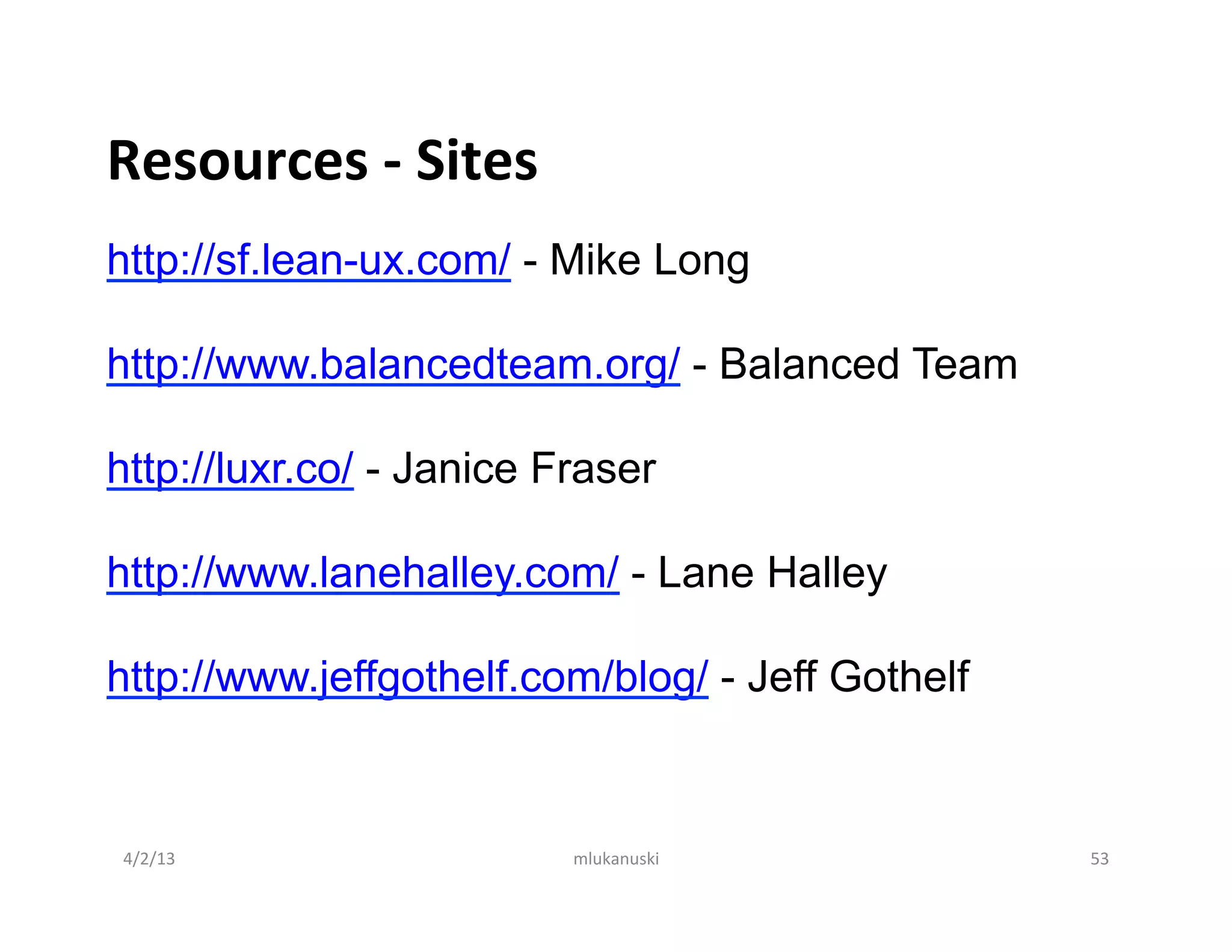 Resources	
  -­‐	
  Sites	
  
http://sf.lean-ux.com/ - Mike Long

http://www.balancedteam.org/ - Balanced Team

http://luxr.co/ - Janice Fraser

http://www.lanehalley.com/ - Lane Halley

http://www.jeffgothelf.com/blog/ - Jeff Gothelf
	
  



       4/2/13	
                 mlukanuski	
      53	
  
 