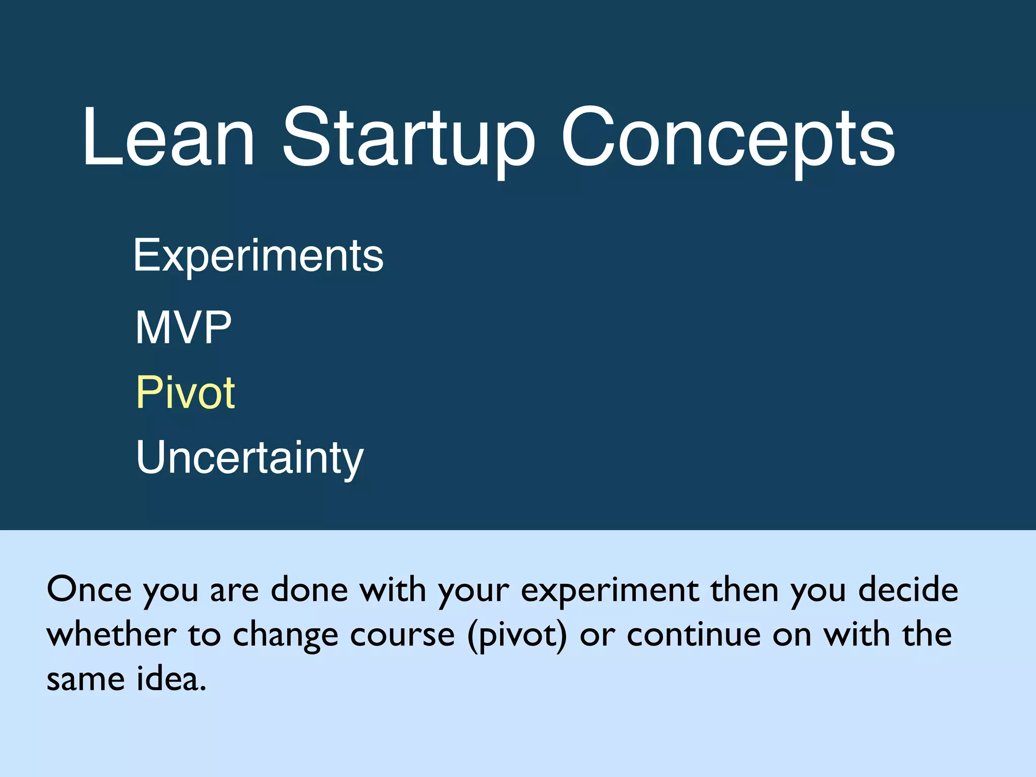 Lean Startup Concepts!
Experiments!
MVP!
Pivot!
Uncertainty
Once you are done with your experiment then you decide
whether to change course (pivot) or continue on with the
same idea.
 