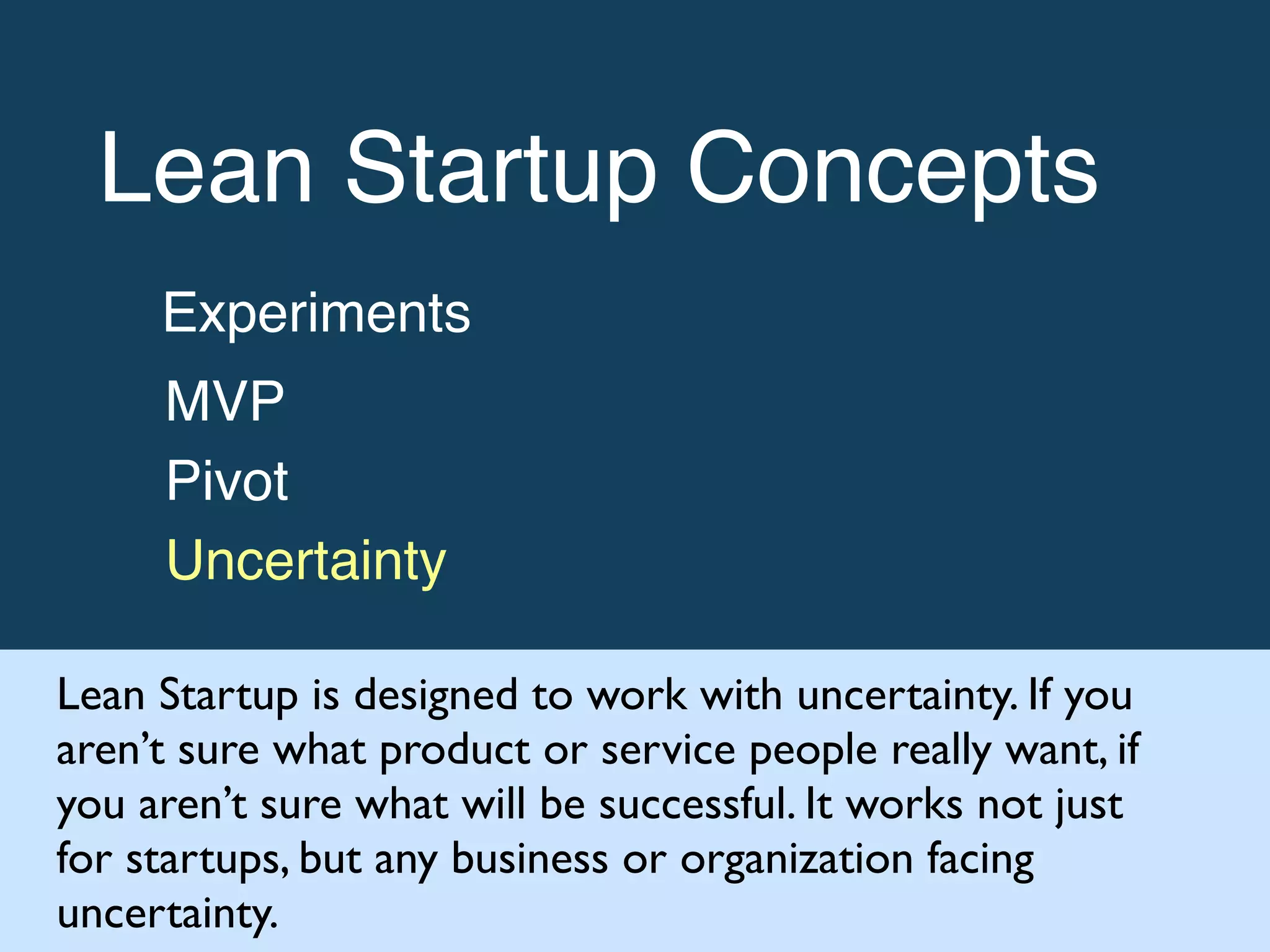 Lean Startup Concepts!
Experiments!
MVP!
Pivot!
Uncertainty
Lean Startup is designed to work with uncertainty. If you
aren’t sure what product or service people really want, if
you aren’t sure what will be successful. It works not just
for startups, but any business or organization facing
uncertainty.
 