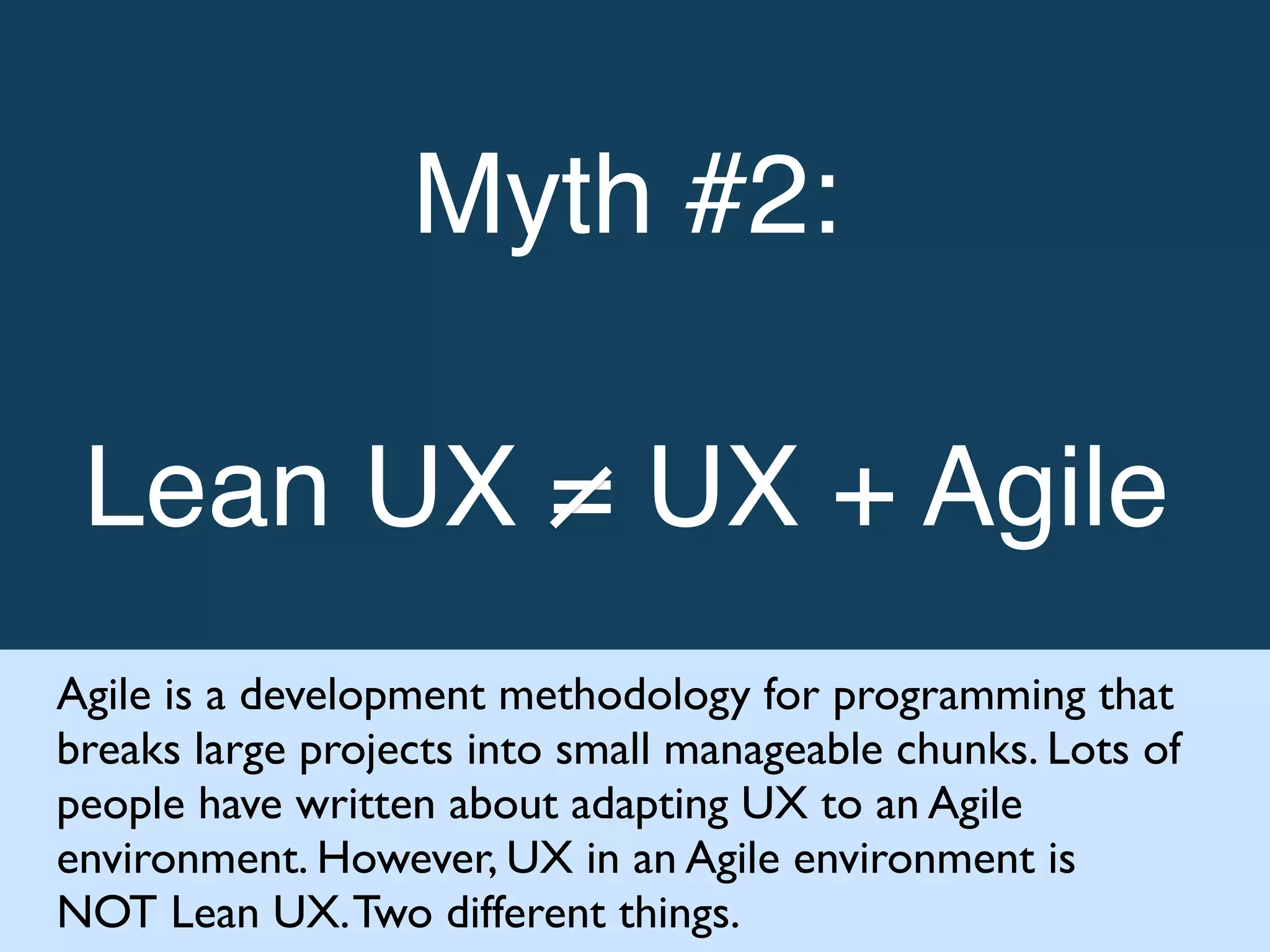 Myth #2: !
!
Lean UX = UX + Agile!
Agile is a development methodology for programming that
breaks large projects into small manageable chunks. Lots of
people have written about adapting UX to an Agile
environment. However, UX in an Agile environment is
NOT Lean UX.Two different things.
 