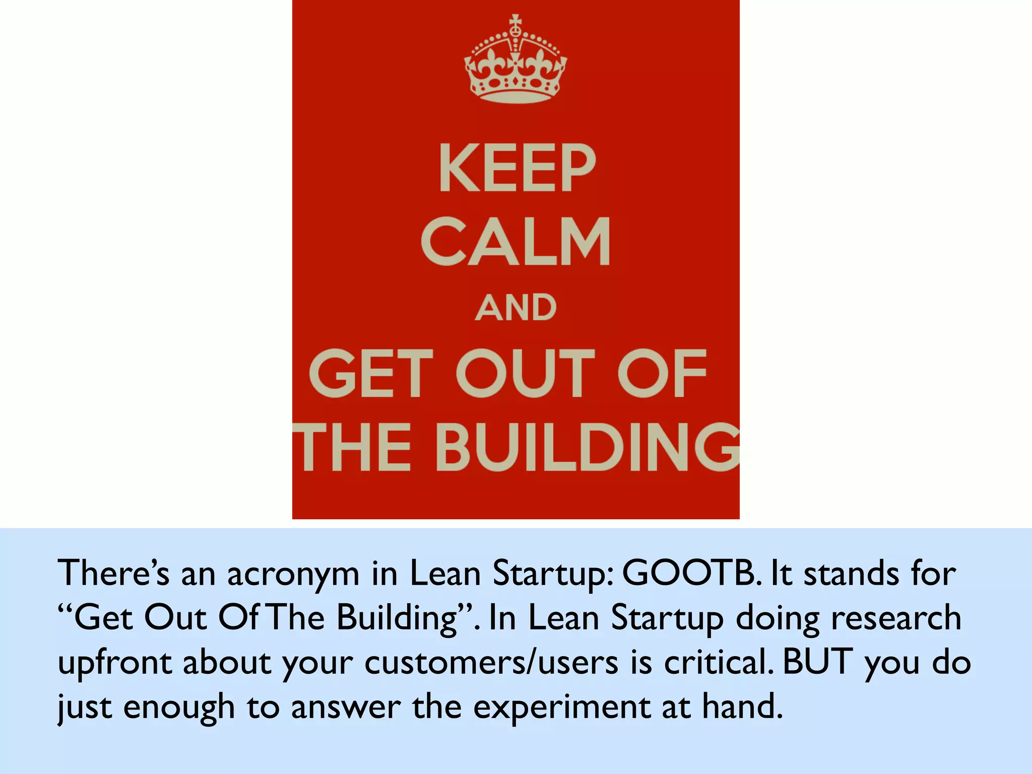 There’s an acronym in Lean Startup: GOOTB. It stands for
“Get Out Of The Building”. In Lean Startup doing research
upfront about your customers/users is critical. BUT you do
just enough to answer the experiment at hand.
 