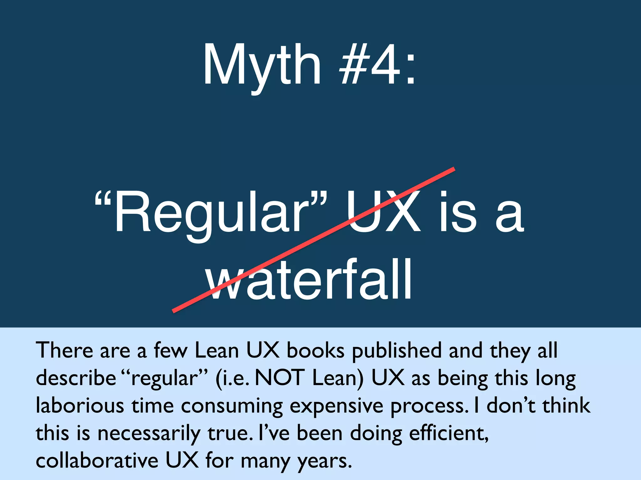 Myth #4: !
!
“Regular” UX is a
waterfall!
There are a few Lean UX books published and they all
describe “regular” (i.e. NOT Lean) UX as being this long
laborious time consuming expensive process. I don’t think
this is necessarily true. I’ve been doing efficient,
collaborative UX for many years.
 