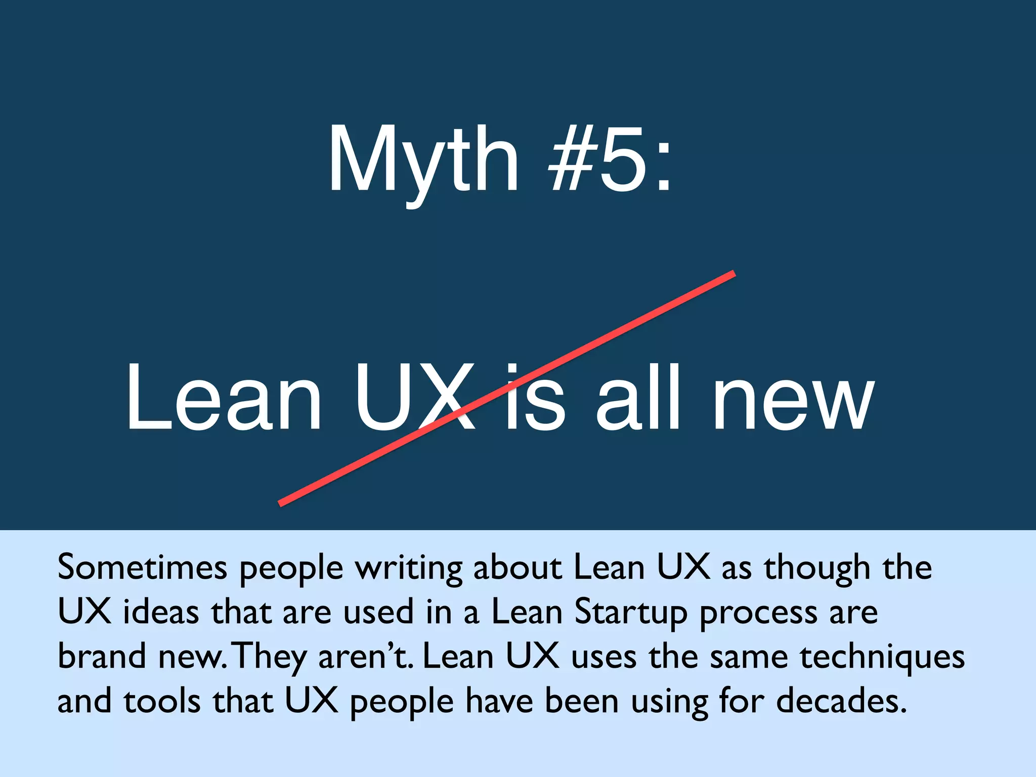 Myth #5: !
!
Lean UX is all new!
Sometimes people writing about Lean UX as though the
UX ideas that are used in a Lean Startup process are
brand new.They aren’t. Lean UX uses the same techniques
and tools that UX people have been using for decades.
 