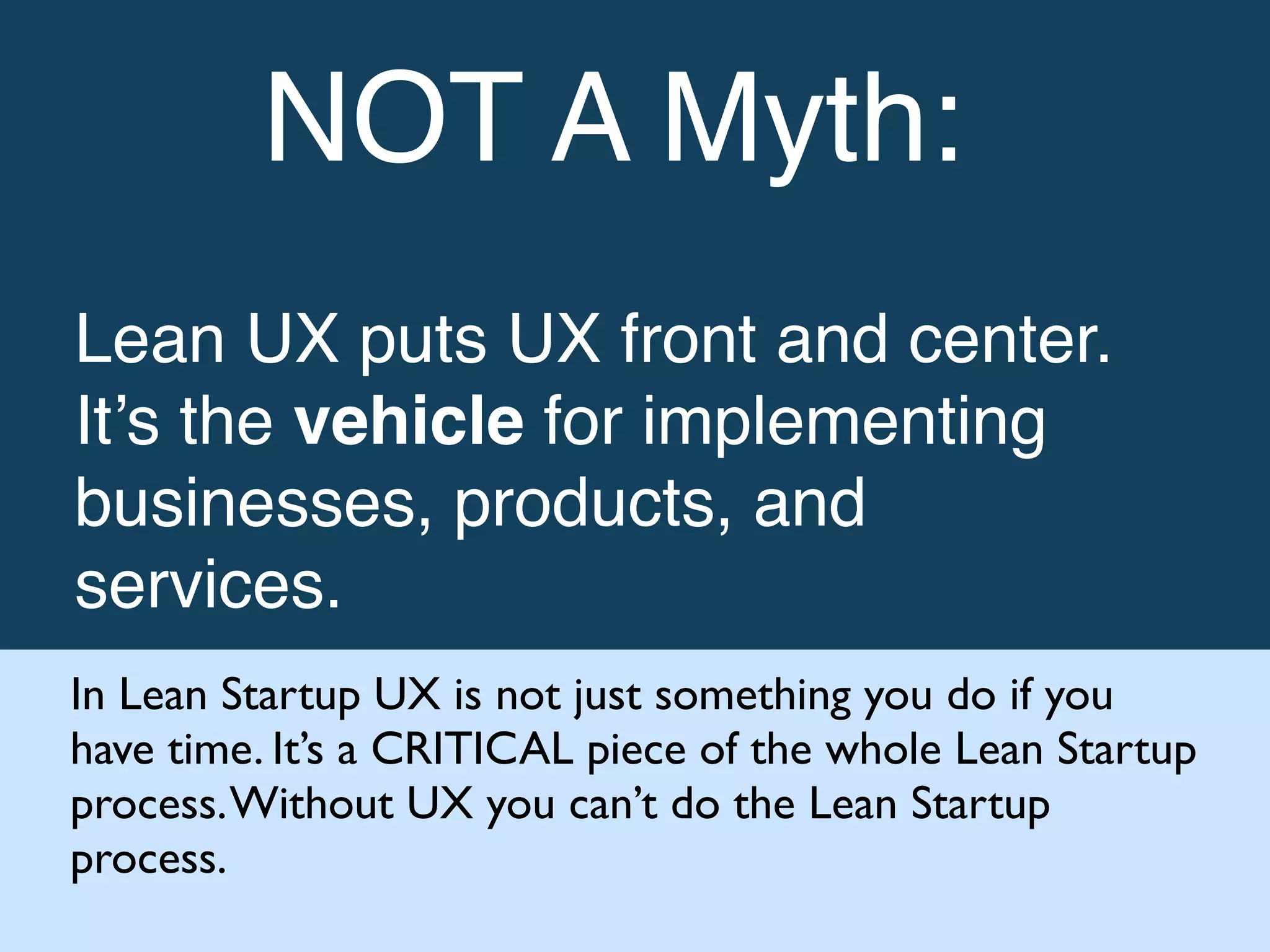 !
NOT A Myth:!
!
Lean UX puts UX front and center.
It’s the vehicle for implementing
businesses, products, and
services. !
In Lean Startup UX is not just something you do if you
have time. It’s a CRITICAL piece of the whole Lean Startup
process.Without UX you can’t do the Lean Startup
process.
 