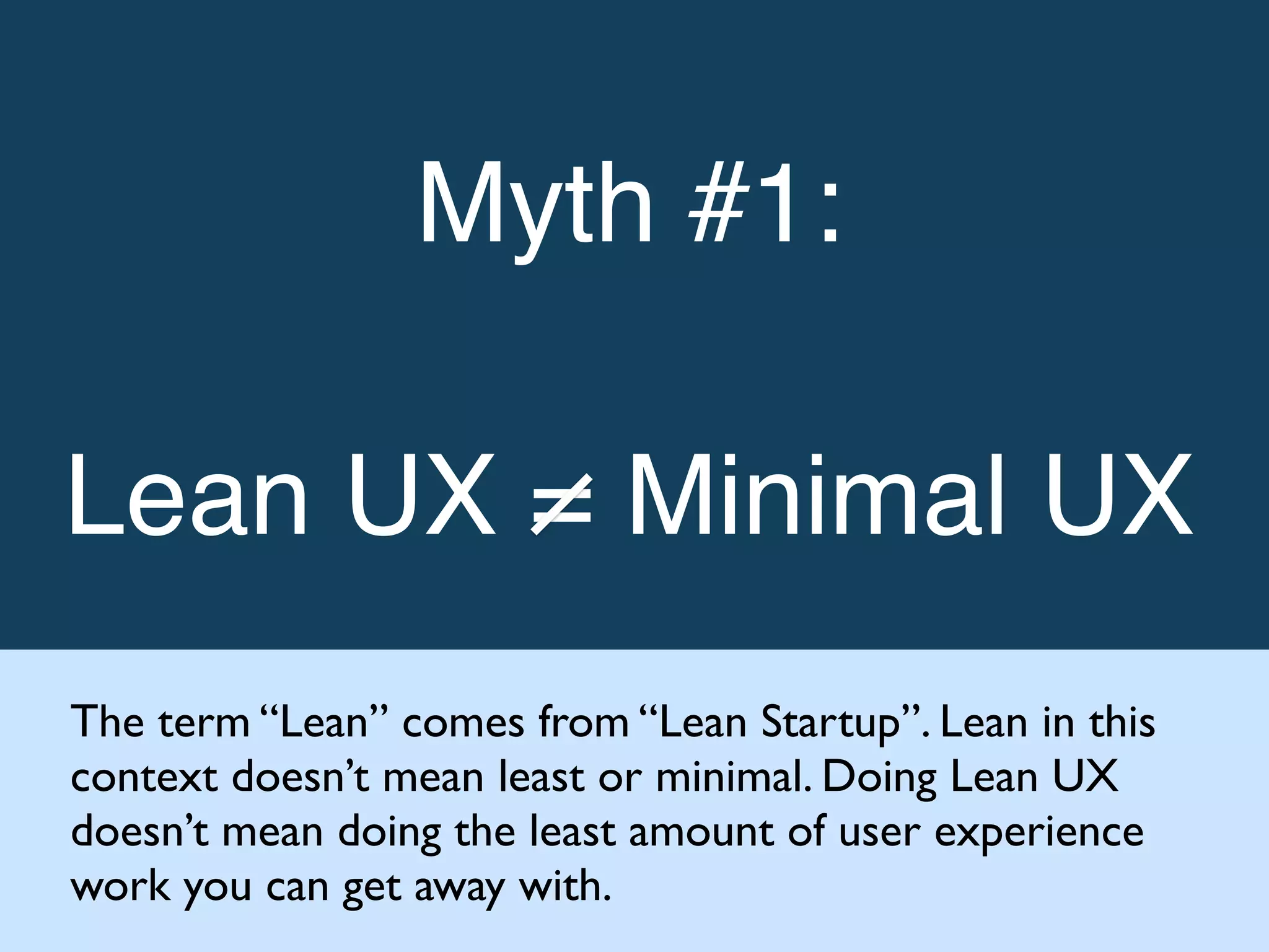 Myth #1: !
!
Lean UX = Minimal UX!
The term “Lean” comes from “Lean Startup”. Lean in this
context doesn’t mean least or minimal. Doing Lean UX
doesn’t mean doing the least amount of user experience
work you can get away with.
 