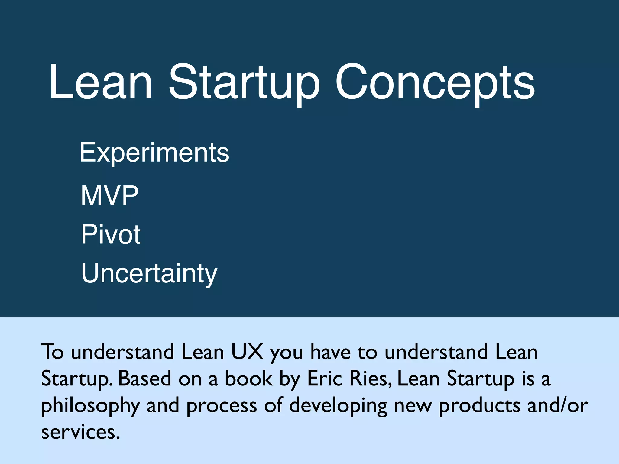Lean Startup Concepts!
Experiments!
MVP!
Pivot!
Uncertainty
To understand Lean UX you have to understand Lean
Startup. Based on a book by Eric Ries, Lean Startup is a
philosophy and process of developing new products and/or
services.
 