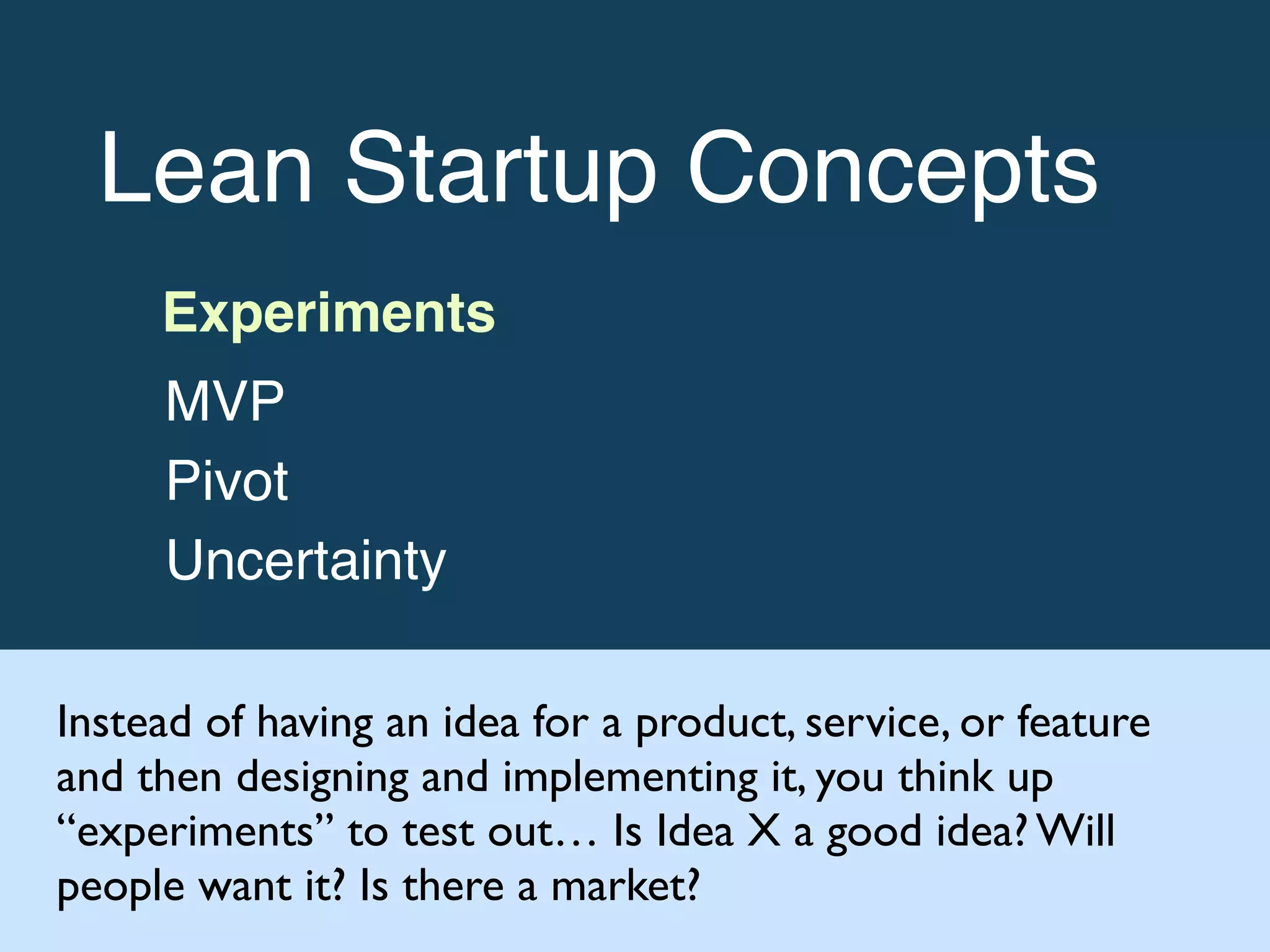 Lean Startup Concepts!
Experiments!
MVP!
Pivot!
Uncertainty
Instead of having an idea for a product, service, or feature
and then designing and implementing it, you think up
“experiments” to test out… Is Idea X a good idea? Will
people want it? Is there a market?
 