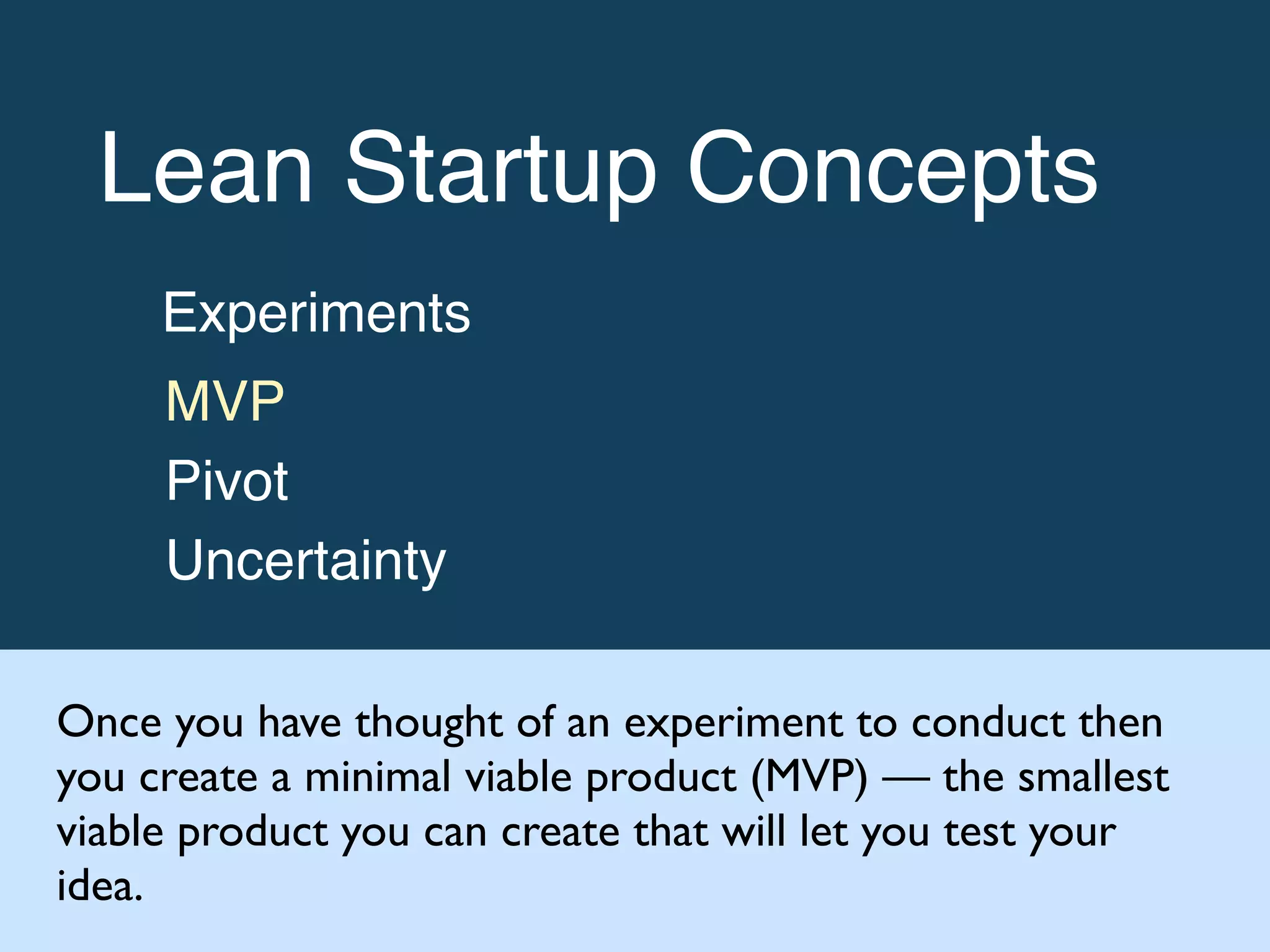 Lean Startup Concepts!
Experiments!
MVP!
Pivot!
Uncertainty
Once you have thought of an experiment to conduct then
you create a minimal viable product (MVP) — the smallest
viable product you can create that will let you test your
idea.
 