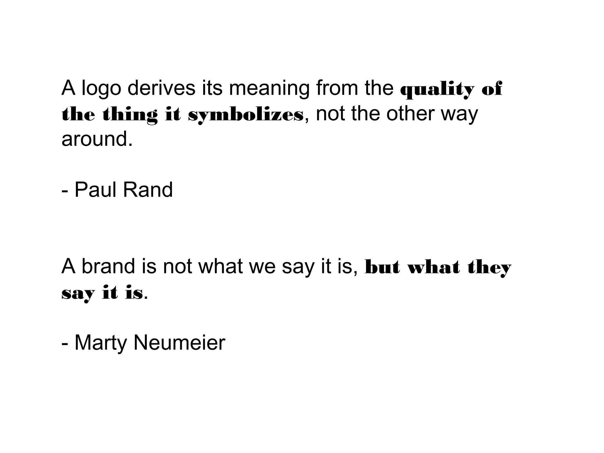 A logo derives its meaning from the quality
of the thing it symbolizes, not the other way
around.

- Paul Rand


A brand is not what we say it is, but what
they say it is.

- Marty Neumeier
 