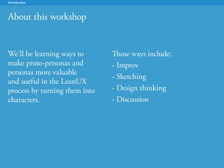 5
About this workshop
Introduction
We’ll be learning ways to
make personas -- proto-
personas, in particular --
more valuable and useful
in the LeanUX process by
framing them as humorous
characters.
Those ways include:
- Improv
- Sketching
- Brainstorming
- Design thinking
- Discussion
 