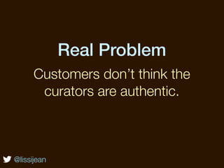 Real Problem
      Customers don’t think the
       curators are authentic.



@lissijean
 