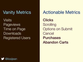 Vanity Metrics     Actionable Metrics
Visits             Clicks
Pageviews          Scrolling
Time on Page       Options on Submit
Downloads          Cancel
Registered Users   Purchases
                   Abandon Carts



 @lissijean
 