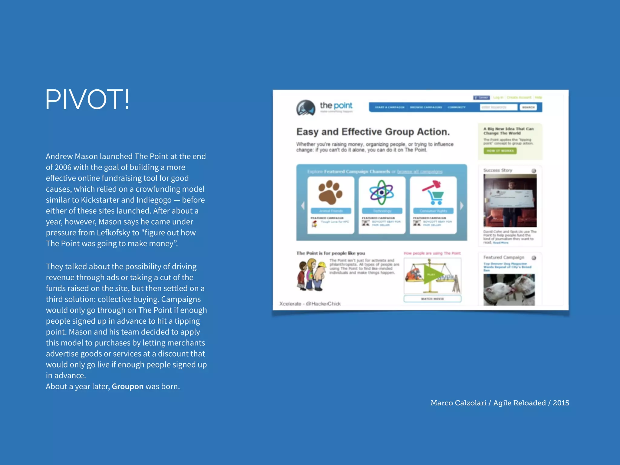 Marco Calzolari / Agile Reloaded / 2015
PIVOT!
Andrew Mason launched The Point at the end
of 2006 with the goal of building a more
eﬀective online fundraising tool for good
causes, which relied on a crowfunding model
similar to Kickstarter and Indiegogo — before
either of these sites launched. After about a
year, however, Mason says he came under
pressure from Lefkofsky to "figure out how
The Point was going to make money”.
They talked about the possibility of driving
revenue through ads or taking a cut of the
funds raised on the site, but then settled on a
third solution: collective buying. Campaigns
would only go through on The Point if enough
people signed up in advance to hit a tipping
point. Mason and his team decided to apply
this model to purchases by letting merchants
advertise goods or services at a discount that
would only go live if enough people signed up
in advance.  
About a year later, Groupon was born.
 