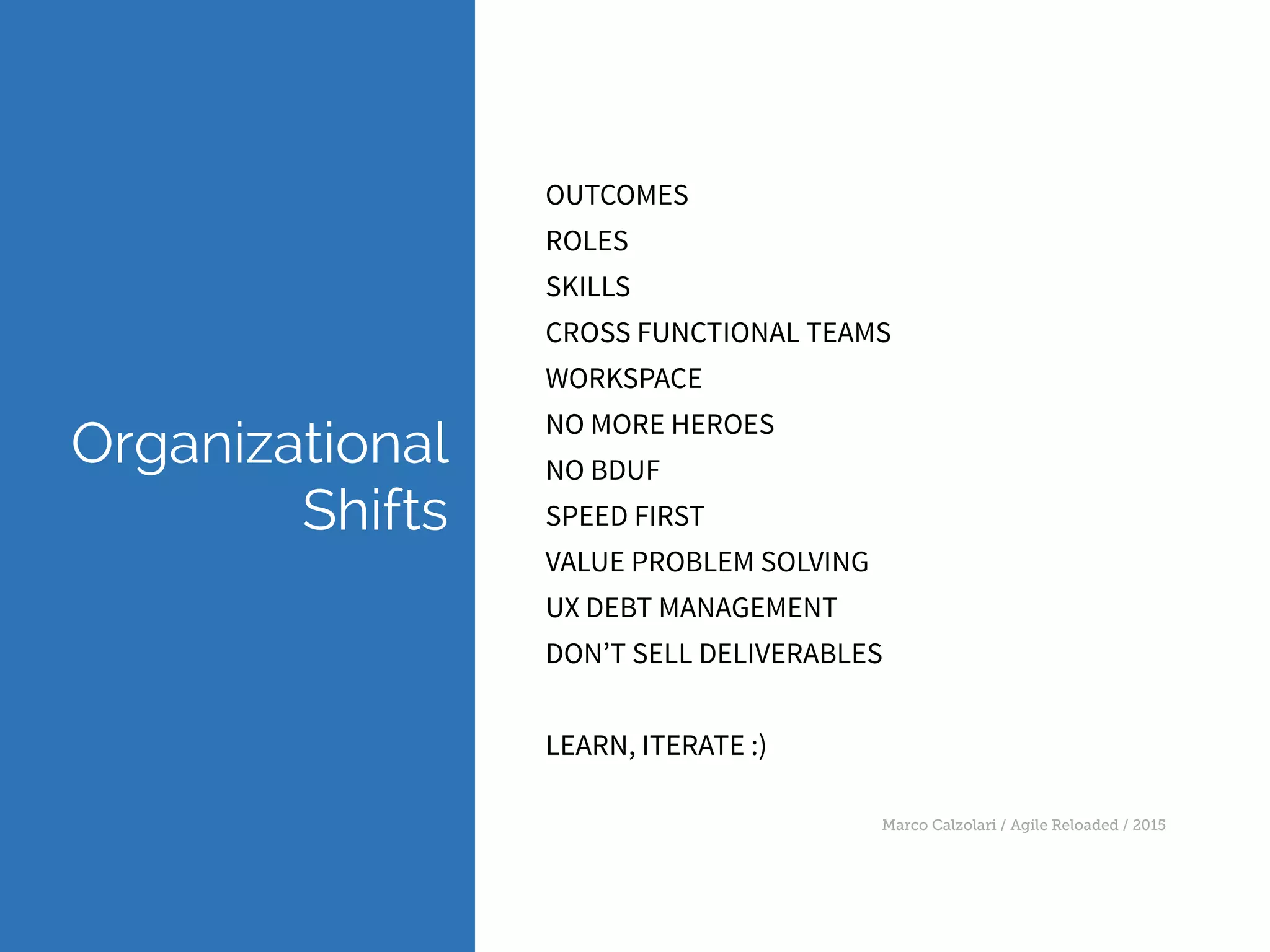 Marco Calzolari / Agile Reloaded / 2015
Organizational 
Shifts
OUTCOMES
ROLES
SKILLS
CROSS FUNCTIONAL TEAMS
WORKSPACE
NO MORE HEROES
NO BDUF
SPEED FIRST
VALUE PROBLEM SOLVING
UX DEBT MANAGEMENT
DON’T SELL DELIVERABLES
LEARN, ITERATE :)
 
