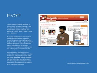 Marco Calzolari / Agile Reloaded / 2015
PIVOT!
Dennis Crowley co-founded Dodgeball, a
location-based social app, in 2000 as a New
York University student. Five years later,
Dodgeball was acquired by Google. That
sounds like a dream, but for Crowley it turned
into a nightmare.
As Crowley admitted in one interview much
later, he and his co-founder Alex Rainert
thought Google was acquiring Dodgeball for
the product, but in reality, Google just wanted
the talent. Perhaps as a result, Crowley and
Rainert struggled to get the necessary
resources from Google to develop the project
and quit Google out of frustration in 2007.
But Crowley didn't pivot away from his
original idea. Rather, he decided to expand on
it with a new, independent company and a
new name: Foursquare. Whereas Dodgeball
had been built around texting, Foursquare
took the concept of a location-based social
network and focused it around the potential
of the smartphone experience.
 
