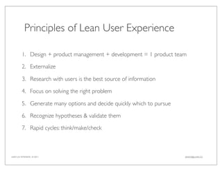 Principles of Lean User Experience

         1. Design + product management + development = 1 product team

         2. Externalize

         3. Research with users is the best source of information

         4. Focus on solving the right problem

         5. Generate many options and decide quickly which to pursue

         6. Recognize hypotheses & validate them

         7. Rapid cycles: think/make/check



LEAN UX INTENSIVE, 01/2011                                             JANICE@LUXR.CO
 