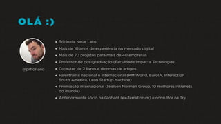 OLÁ :)
•Sócio da Neue Labs
•Mais de 10 anos de experiência no mercado digital
•Mais de 70 projetos para mais de 40 empresas
•Professor de pós-graduação (Faculdade Impacta Tecnologia)
•Co-autor de 2 livros e dezenas de artigos
•Palestrante nacional e internacional (KM World, EuroIA, Interaction
South America, Lean Startup Machine)
•Premiação internacional (Nielsen Norman Group, 10 melhores intranets
do mundo)
•Anteriormente sócio na Globant (ex-TerraForum) e consultor na Try
@prﬂoriano
 