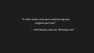 “A vida é muito curta para construir algo que
ninguém quer usar”
— Ash Maurya, autor de ‘Running Lean’
 
