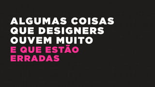 ALGUMAS COISAS
QUE DESIGNERS
OUVEM MUITO
E QUE ESTÃO
ERRADAS
 