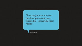 “Se eu perguntasse aos meus
clientes o que eles queriam,
teriam dito – um cavalo mais
rápido”
Henry Ford
 