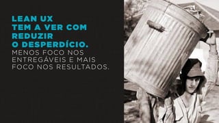 LEAN UX
TEM A VER COM
REDUZIR
O DESPERDÍCIO.
MENOS FOCO NOS
ENTREGÁVEIS E MAIS
FOCO NOS RESULTADOS.
 