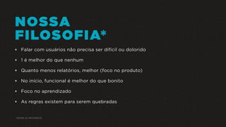 NOSSA
FILOSOFIA*
 Falar com usuários não precisa ser difícil ou dolorido
 1 é melhor do que nenhum
 Quanto menos relatórios, melhor (foco no produto)
 No início, funcional é melhor do que bonito
 Foco no aprendizado
 As regras existem para serem quebradas
*WORK IN PROGRESS
 