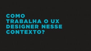 COMO
TRABALHA O UX
DESIGNER NESSE
CONTEXTO?
 
