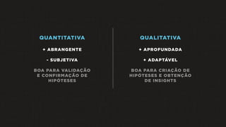 QUANTITATIVA
+ ABRANGENTE
- SUBJETIVA
BOA PARA VALIDAÇÃO
E CONFIRMAÇÃO DE
HIPÓTESES
QUALITATIVA
+ APROFUNDADA
+ ADAPTÁVEL
BOA PARA CRIAÇÃO DE
HIPÓTESES E OBTENÇÃO
DE INSIGHTS
 
