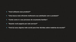  “Você utilizaria esse produto?”
 “Uma busca mais eﬁciente melhoraria sua satisfação com o produto?”
 “Conte como é o seu processo de orçamento familiar”.
 “Quanto você pagaria por este serviço?”
 “Você já usou alguma rede social para tirar dúvidas sobre matérias da escola?”
 