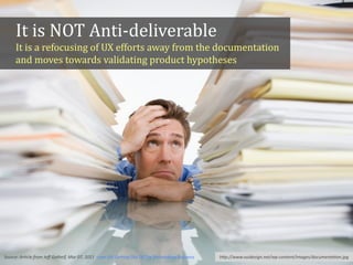 hFp://www.vuidesign.net/wp-­‐content/images/documenta*on.jpg
It	
  is	
  NOT	
  Anti-­‐deliverable	
  
It	
  is	
  a	
  refocusing	
  of	
  UX	
  efforts	
  away	
  from	
  the	
  documentation	
  
and	
  moves	
  towards	
  validating	
  product	
  hypotheses
Source:	
  Ar*cle	
  from	
  Jeﬀ	
  Gothelf,	
  Mar	
  07,	
  2011,	
  Lean	
  UX:	
  GeUng	
  Out	
  Of	
  The	
  Deliverables	
  Business
 
