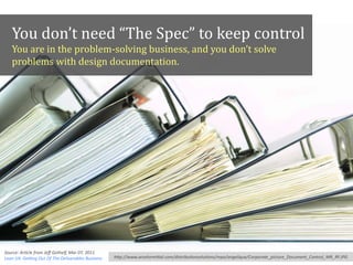 You	
  don’t	
  need	
  “The	
  Spec”	
  to	
  keep	
  control	
  
You	
  are	
  in	
  the	
  problem-­‐solving	
  business,	
  and	
  you	
  don’t	
  solve	
  
problems	
  with	
  design	
  documentation.
hFp://www.arcelormiFal.com/distribu*onsolu*ons/repo/angelique/Corporate_picture_Document_Control_MR_RF.JPG
Source:	
  Ar*cle	
  from	
  Jeﬀ	
  Gothelf,	
  Mar	
  07,	
  2011,	
  	
  
Lean	
  UX:	
  GeUng	
  Out	
  Of	
  The	
  Deliverables	
  Business
 