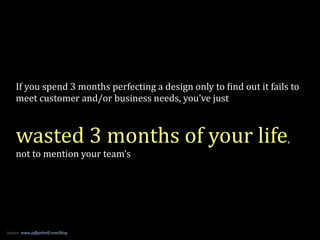 If	
  you	
  spend	
  3	
  months	
  perfecting	
  a	
  design	
  only	
  to	
  8ind	
  out	
  it	
  fails	
  to	
  
meet	
  customer	
  and/or	
  business	
  needs,	
  you’ve	
  just	
  
!
wasted	
  3	
  months	
  of	
  your	
  life,	
  
not	
  to	
  mention	
  your	
  team’s
Source:	
  www.jeﬀgothelf.com/blog
 