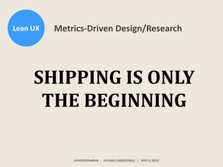 Lean	
  UX Metrics-­‐Driven	
  Design/Research
SHIPPING	
  IS	
  ONLY	
  
THE	
  BEGINNING
 