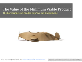 The	
  Value	
  of	
  the	
  Minimum	
  Viable	
  Product	
  
The	
  bare	
  feature	
  set	
  needed	
  to	
  prove	
  out	
  a	
  hypothesis
Source:	
  Ar*cle	
  from	
  Jeﬀ	
  Gothelf,	
  Mar	
  07,	
  2011:	
  Lean	
  UX:	
  GeUng	
  Out	
  Of	
  The	
  Deliverables	
  Business hFp://i-­‐cdn.apartmenFherapy.com/uimages/re-­‐nest/plane12609.jpg
 