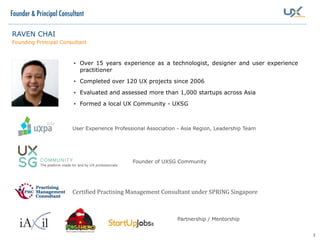 2
RAVEN CHAI
Founding Principal Consultant
• Over 15 years experience as a technologist, designer and user experience
practitioner
• Completed over 120 UX projects since 2006
• Evaluated and assessed more than 1,000 startups across Asia
• Formed a local UX Community - UXSG
User Experience Professional Association - Asia Region, Leadership Team
Founder & Principal Consultant
Founder of UXSG Community
Partnership / Mentorship
Certi8ied	
  Practising	
  Management	
  Consultant	
  under	
  SPRING	
  Singapore
 