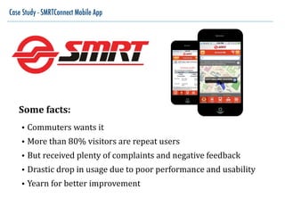 Case Study - SMRTConnect Mobile App
Some	
  facts:	
  
• Commuters	
  wants	
  it	
  
• More	
  than	
  80%	
  visitors	
  are	
  repeat	
  users	
  
• But	
  received	
  plenty	
  of	
  complaints	
  and	
  negative	
  feedback	
  
• Drastic	
  drop	
  in	
  usage	
  due	
  to	
  poor	
  performance	
  and	
  usability	
  
• Yearn	
  for	
  better	
  improvement
 