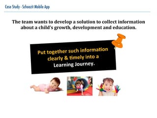 Case Study - Schoozit Mobile App
The	
  team	
  wants	
  to	
  develop	
  a	
  solution	
  to	
  collect	
  information	
  
about	
  a	
  child’s	
  growth,	
  development	
  and	
  education.
Put$together$such$informa1on$
clearly$&$1mely$into$a$
$Learning$Journey.$
 