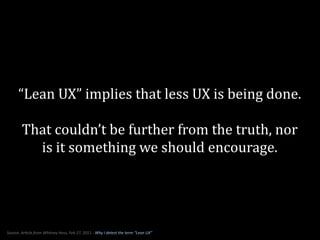 “Lean	
  UX”	
  implies	
  that	
  less	
  UX	
  is	
  being	
  done.	
  
!
That	
  couldn’t	
  be	
  further	
  from	
  the	
  truth,	
  nor	
  
is	
  it	
  something	
  we	
  should	
  encourage.
Source:	
  Ar*cle	
  from	
  Whitney	
  Hess,	
  Feb	
  27,	
  2011	
  -­‐	
  Why	
  I	
  detest	
  the	
  term	
  “Lean	
  UX”
 