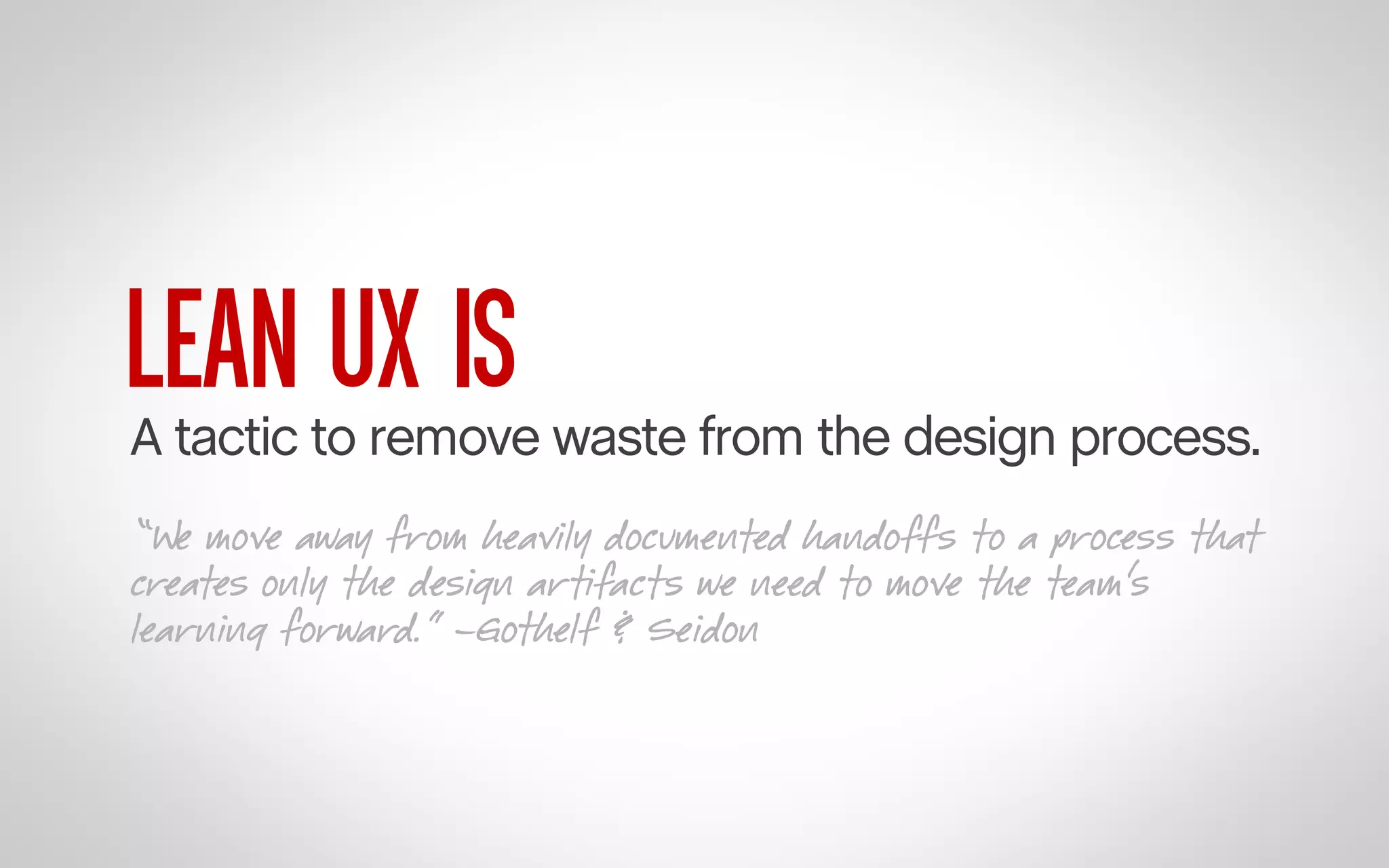 LEAN UX IS

A tactic to remove waste from the design process.
“We move away from heavily documented handoffs to a process that
creates only the design artifacts we need to move the team’s
learning forward.” –Gothelf & Seidon

 