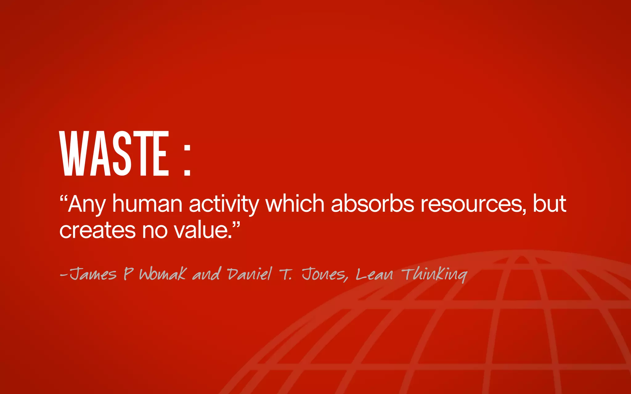 WASTE :
“Any human activity which absorbs resources, but
creates no value.”
-James P Womak and Daniel T. Jones, Lean Thinking

 